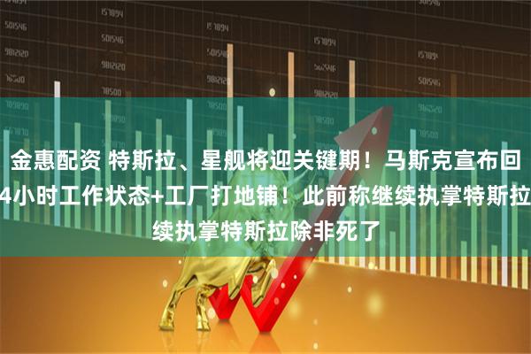 金惠配资 特斯拉、星舰将迎关键期！马斯克宣布回归，7x24小时工作状态+工厂打地铺！此前称继续执掌特斯拉除非死了