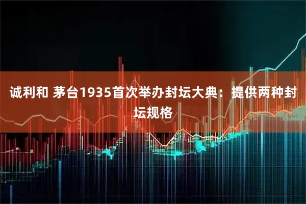诚利和 茅台1935首次举办封坛大典：提供两种封坛规格