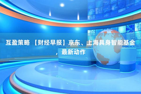 互盈策略 【财经早报】京东、上海具身智能基金，最新动作