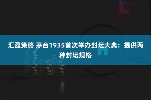 汇盈策略 茅台1935首次举办封坛大典：提供两种封坛规格