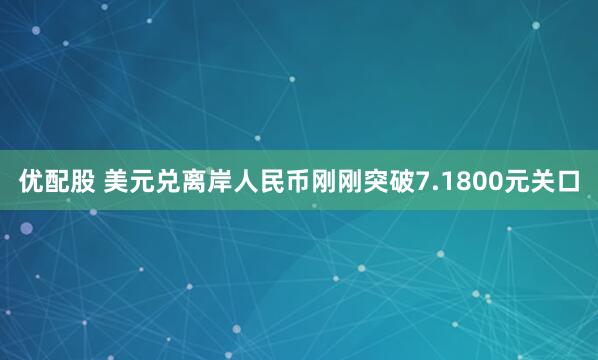 优配股 美元兑离岸人民币刚刚突破7.1800元关口