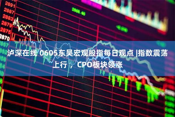 泸深在线 0605东吴宏观股指每日观点 |指数震荡上行 ，CPO板块领涨