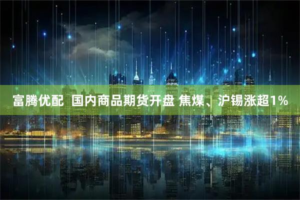 富腾优配  国内商品期货开盘 焦煤、沪锡涨超1%