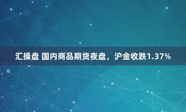 汇操盘 国内商品期货夜盘，沪金收跌1.37%