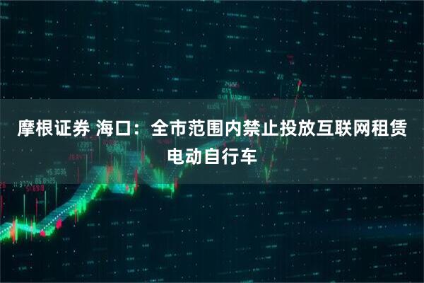 摩根证券 海口：全市范围内禁止投放互联网租赁电动自行车