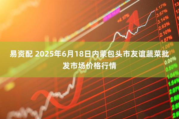 易资配 2025年6月18日内蒙包头市友谊蔬菜批发市场价格行情