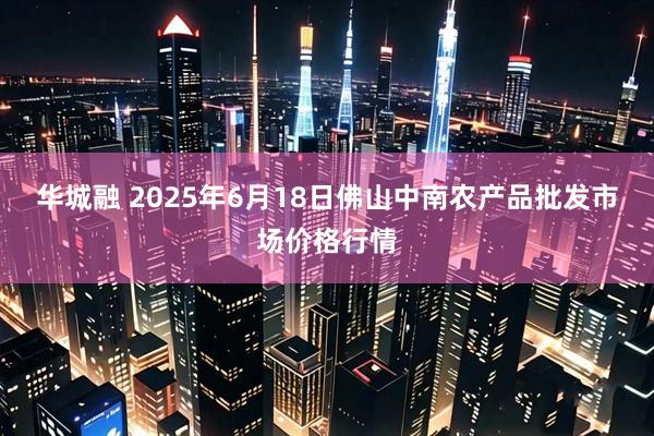 华城融 2025年6月18日佛山中南农产品批发市场价格行情