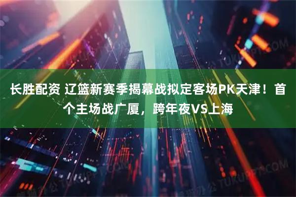 长胜配资 辽篮新赛季揭幕战拟定客场PK天津！首个主场战广厦，跨年夜VS上海