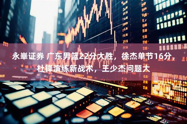 永崋证券 广东男篮22分大胜，徐杰单节16分，杜锋演练新战术，王少杰问题大