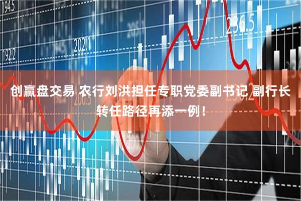 创赢盘交易 农行刘洪担任专职党委副书记 副行长转任路径再添一例！