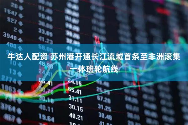 牛达人配资 苏州港开通长江流域首条至非洲滚集一体班轮航线
