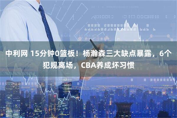 中利网 15分钟0篮板!杨瀚森三大缺点暴露,6个犯规离场,CBA养成坏习惯