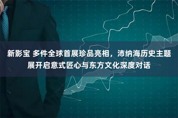 新影宝 多件全球首展珍品亮相,沛纳海历史主题展开启意式匠心与东方文化深度对话