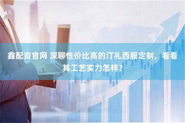 鑫配资官网 深聊性价比高的汀礼西服定制,看看其工艺实力怎样?