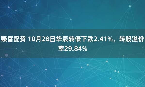 臻富配资 10月28日华辰转债下跌2.41%,转股溢价率29.84%