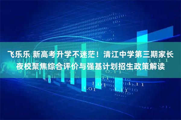 飞乐乐 新高考升学不迷茫!清江中学第三期家长夜校聚焦综合评价与强基计划招生政策解读