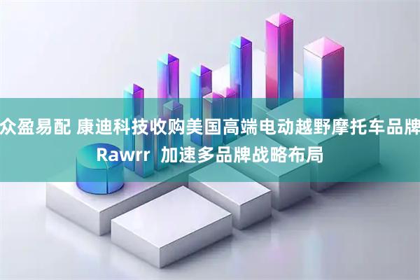 众盈易配 康迪科技收购美国高端电动越野摩托车品牌Rawrr 加速多品牌战略布局