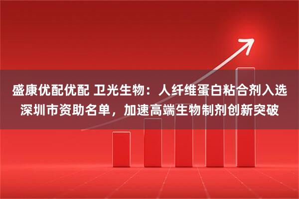 盛康优配优配 卫光生物:人纤维蛋白粘合剂入选深圳市资助名单,加速高端生物制剂创新突破