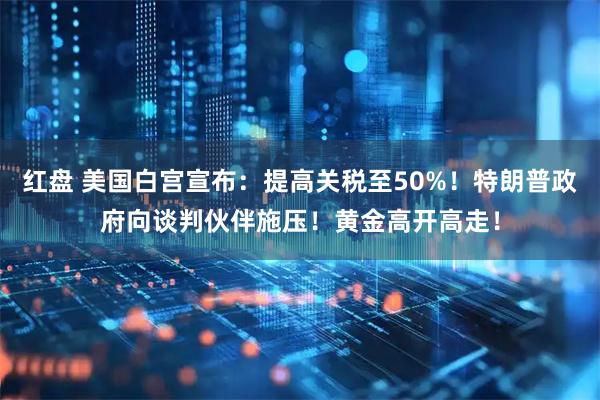 红盘 美国白宫宣布:提高关税至50%!特朗普政府向谈判伙伴施压!黄金高开高走!
