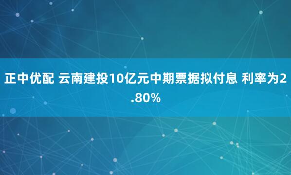 正中优配 云南建投10亿元中期票据拟付息 利率为2.80%