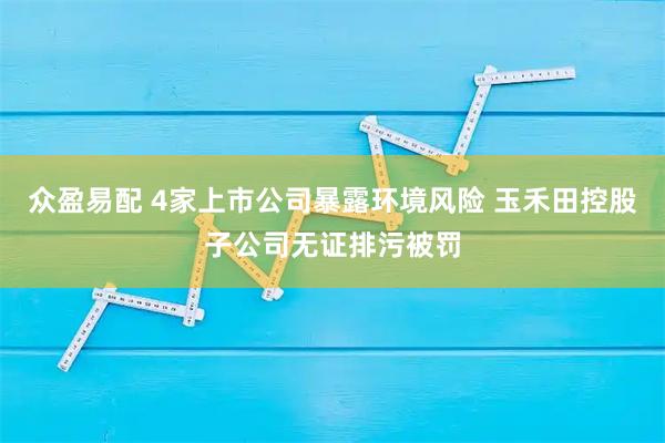 众盈易配 4家上市公司暴露环境风险 玉禾田控股子公司无证排污被罚