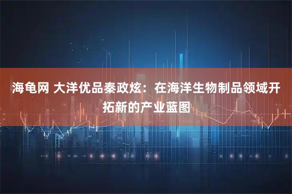 海龟网 大洋优品秦政炫：在海洋生物制品领域开拓新的产业蓝图