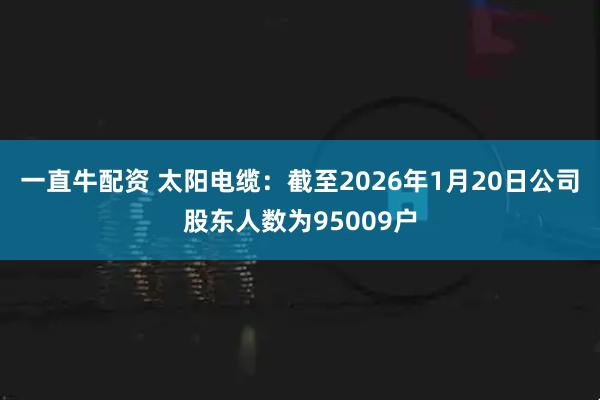 一直牛配资 太阳电缆：截至2026年1月20日公司股东人数为95009户