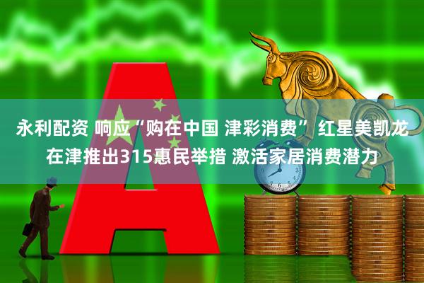 永利配资 响应“购在中国 津彩消费” 红星美凯龙在津推出315惠民举措 激活家居消费潜力
