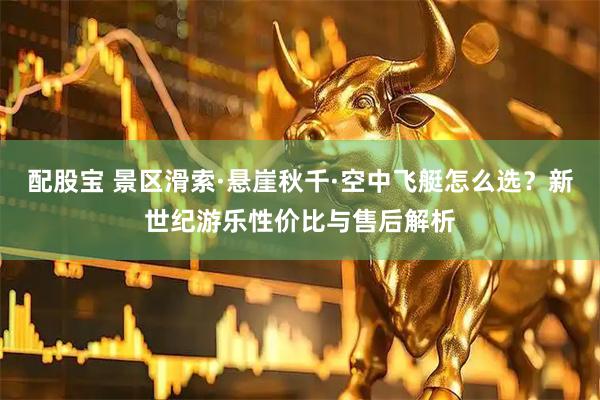 配股宝 景区滑索·悬崖秋千·空中飞艇怎么选？新世纪游乐性价比与售后解析