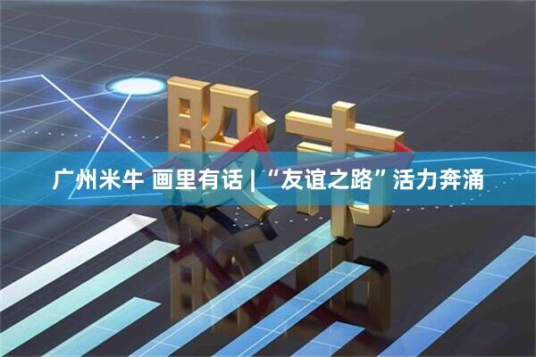 广州米牛 画里有话 | “友谊之路”活力奔涌